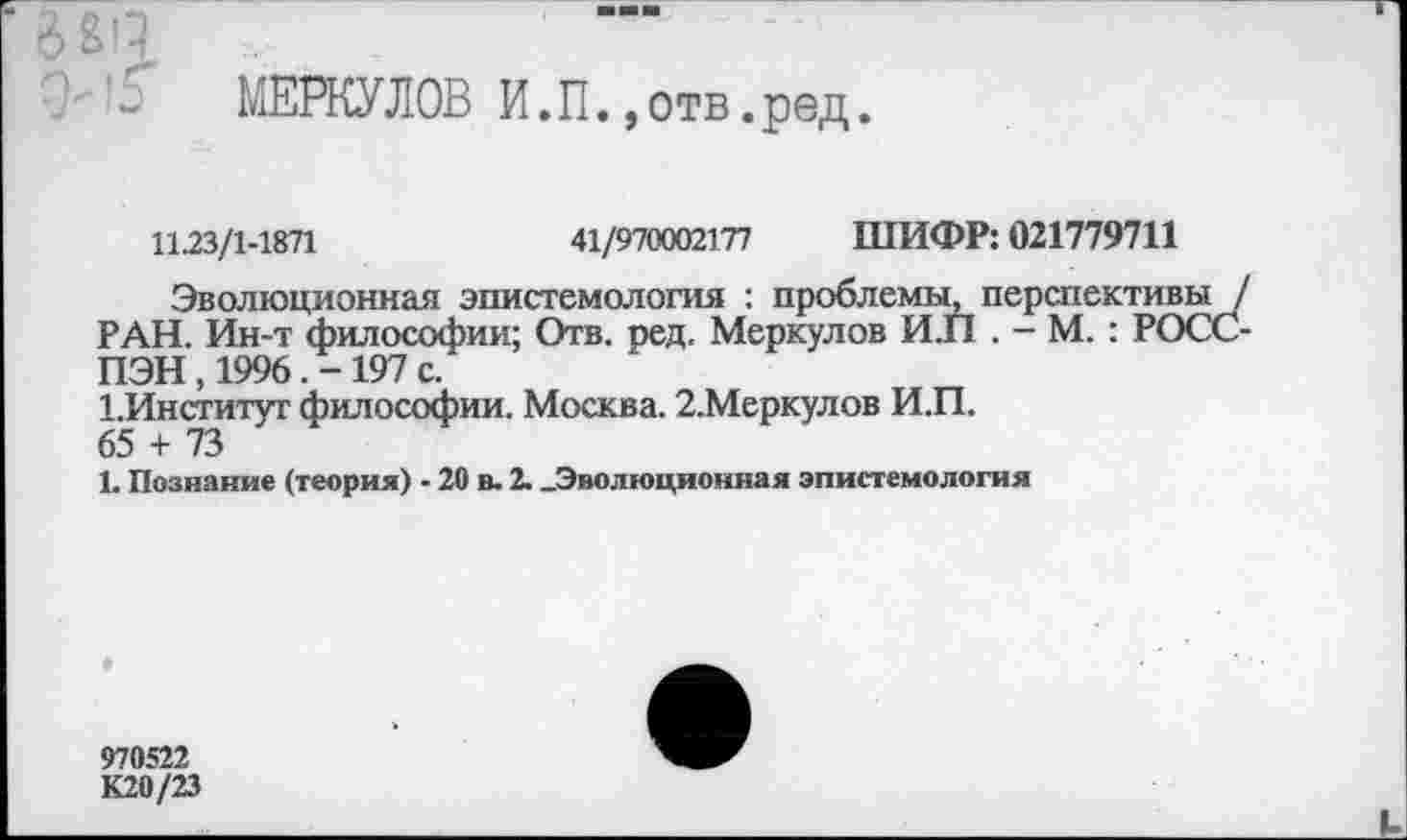 ﻿МЕРКУЛОВ И.П.,отв.ред.
11.23/1-1871	41/970002177 ШИФР: 021779711
Эволюционная эпистемология : проблемы, перспективы / РАН. Ин-т философии; Отв. ред. Меркулов И.П . - М. : РОСС-ПЭН , 1996. - 197 с.
1.Институт философии. Москва. 2.Меркулов И.П.
65 + 73
1. Познание (теория) - 20 в. 2. .Эволюционная эпистемология
970522
К20/23